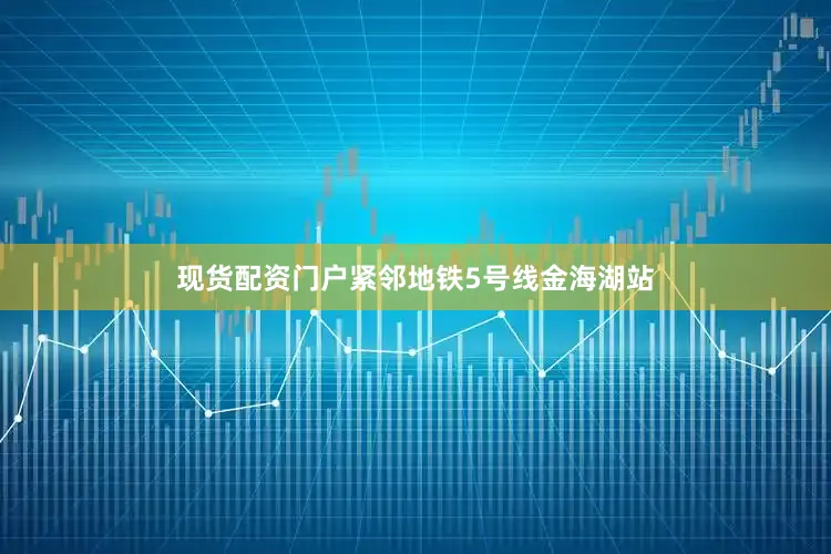 现货配资门户紧邻地铁5号线金海湖站