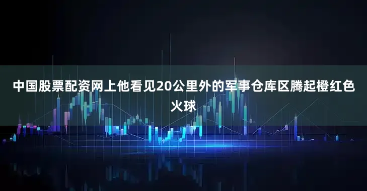 中国股票配资网上他看见20公里外的军事仓库区腾起橙红色火球
