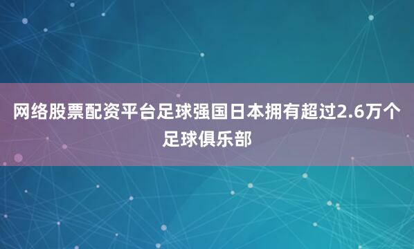 网络股票配资平台足球强国日本拥有超过2.6万个足球俱乐部