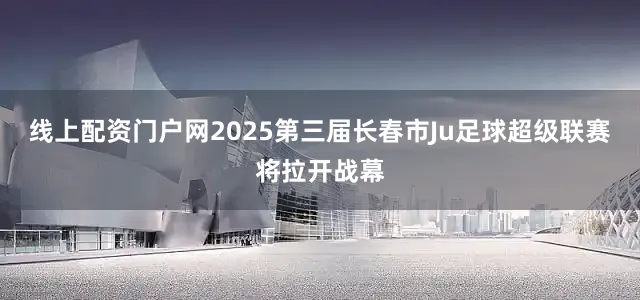 线上配资门户网2025第三届长春市Ju足球超级联赛将拉开战幕