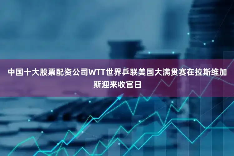 中国十大股票配资公司WTT世界乒联美国大满贯赛在拉斯维加斯迎来收官日