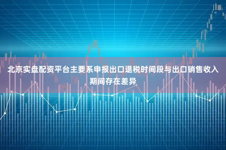 北京实盘配资平台主要系申报出口退税时间段与出口销售收入期间存在差异