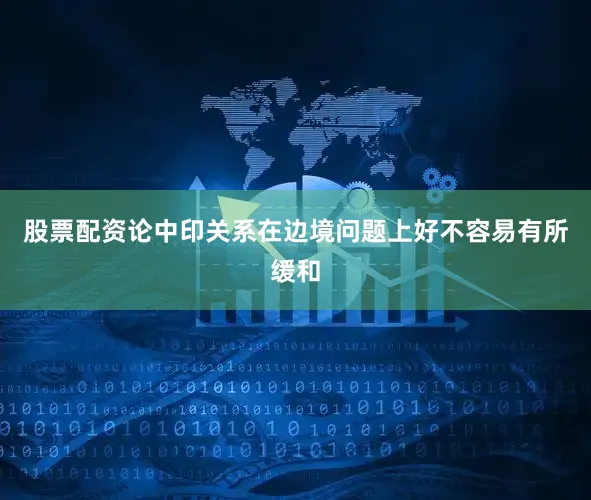 股票配资论中印关系在边境问题上好不容易有所缓和