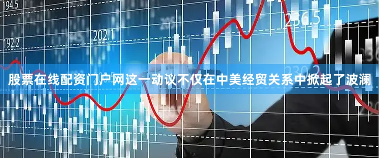 股票在线配资门户网这一动议不仅在中美经贸关系中掀起了波澜